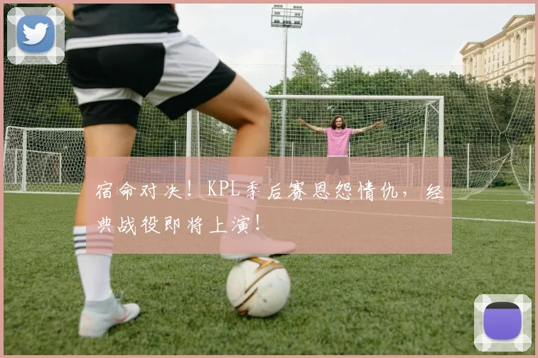 宿命对决！KPL季后赛恩怨情仇，经典战役即将上演！