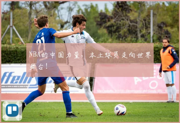 NBA的中国力量，本土球员走向世界舞台！