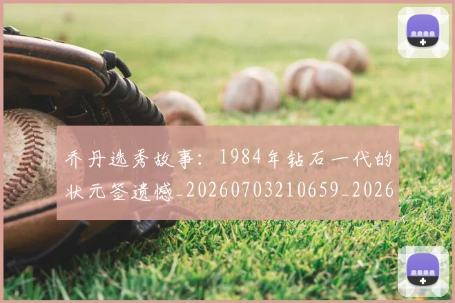 乔丹选秀故事：1984年钻石一代的状元签遗憾_20260703210659_20260716192729