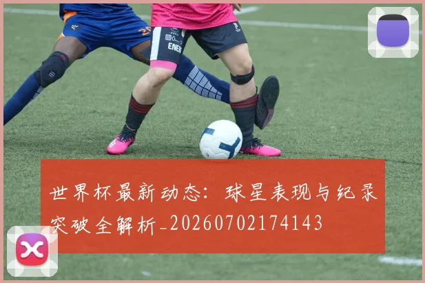 世界杯最新动态：球星表现与纪录突破全解析_20260702174143