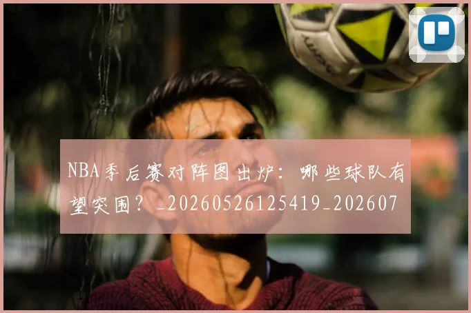 NBA季后赛对阵图出炉：哪些球队有望突围？_20260526125419_20260702164701_20260715182204