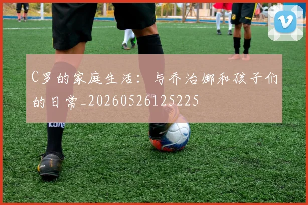 C罗的家庭生活：与乔治娜和孩子们的日常_20260526125225