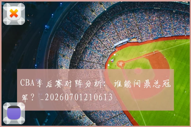 CBA季后赛对阵分析:谁能问鼎总冠军?_20260701210613