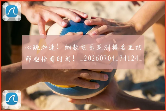 心跳加速！细数电竞亚洲排名里的那些传奇时刻！_20260704174124_20260723172225
