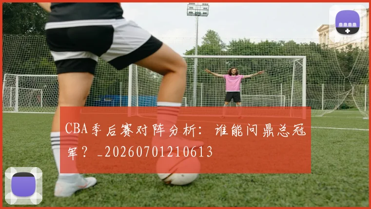 CBA季后赛对阵分析：谁能问鼎总冠军？_20260701210613