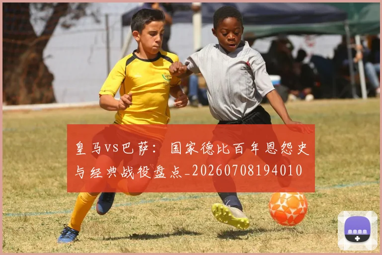 皇马vs巴萨:国家德比百年恩怨史与经典战役盘点_20260708194010