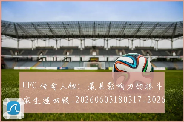 UFC 传奇人物:最具影响力的格斗家生涯回顾_20260603180317_20260714215249