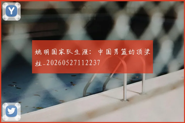 姚明国家队生涯:中国男篮的顶梁柱_20260527112237