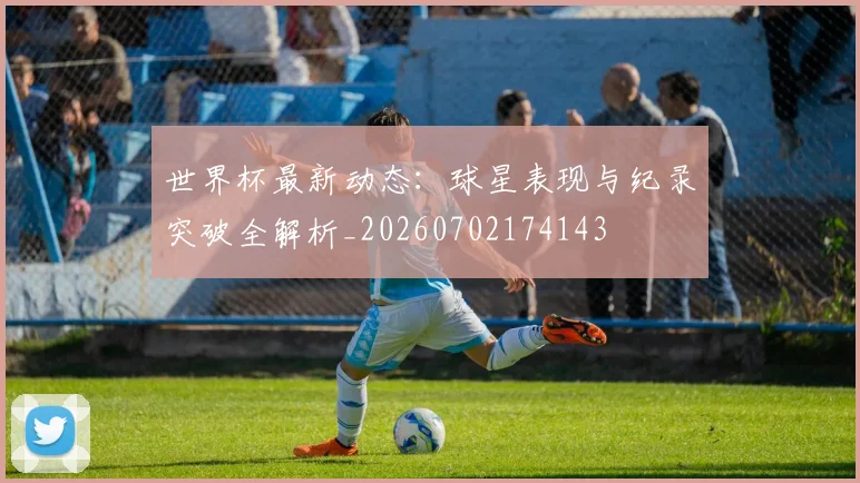 世界杯最新动态：球星表现与纪录突破全解析_20260702174143