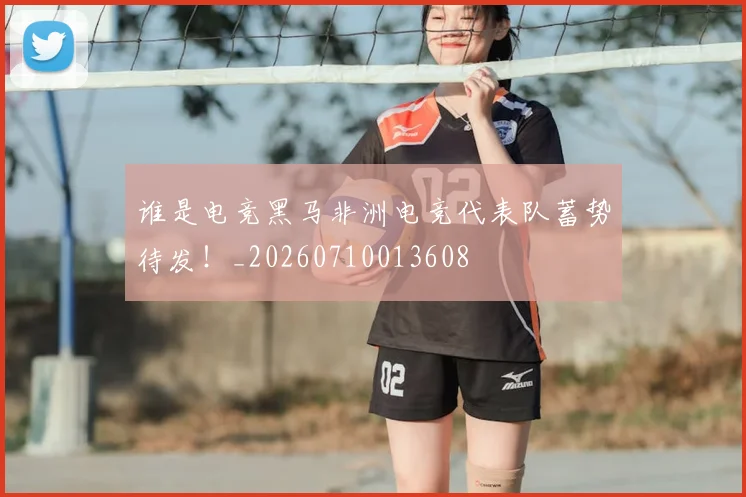 谁是电竞黑马非洲电竞代表队蓄势待发!_20260710013608