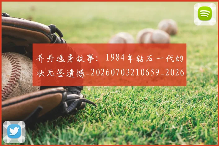 乔丹选秀故事：1984年钻石一代的状元签遗憾_20260703210659_20260716192729