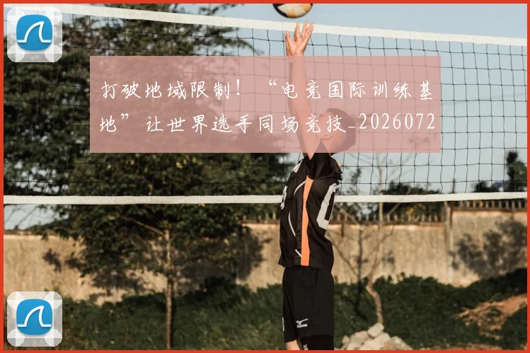 打破地域限制！“电竞国际训练基地”让世界选手同场竞技_20260723182133