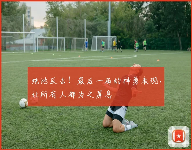 绝地反击！最后一局的神勇表现，让所有人都为之屏息