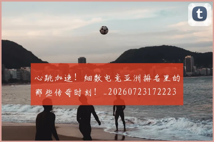 心跳加速!细数电竞亚洲排名里的那些传奇时刻!_20260723172223
