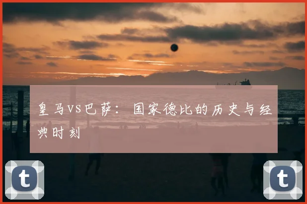 皇马vs巴萨：国家德比的历史与经典时刻