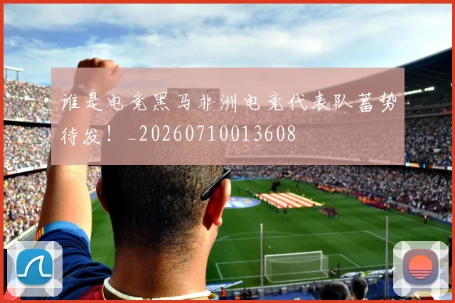 谁是电竞黑马非洲电竞代表队蓄势待发！_20260710013608