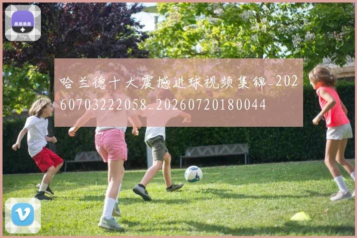 哈兰德十大震撼进球视频集锦_20260703222058_20260720180044